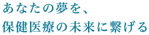 あなたの夢を、保健医療の未来に繋げる