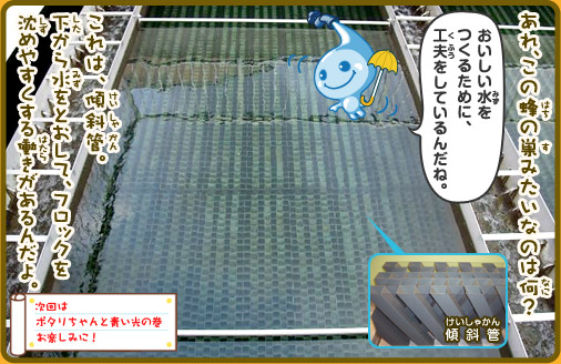 あれ、この蜂の巣みたいなのは何？これは、傾斜管。下から水をとおして、フロックを沈めやすくする働きがあるんだよ。※傾斜管：沈でん面積が大きくできるので、効率的にフロックを沈でんさせることができます。「おいしい水をつくるために、工夫をしているんだね。」次回は「ポタリちゃんと青い光の巻」お楽しみに！