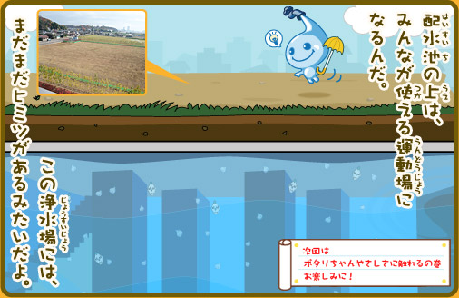 配水池の上は、みんなが使える運動場になるんだ。この浄水場には、まだまだヒミツがあるみたいだよ。ポタリちゃん「今度はそのヒミツを調べてみよう！」次回は『ポタリちゃんやさしさに触れるの巻』