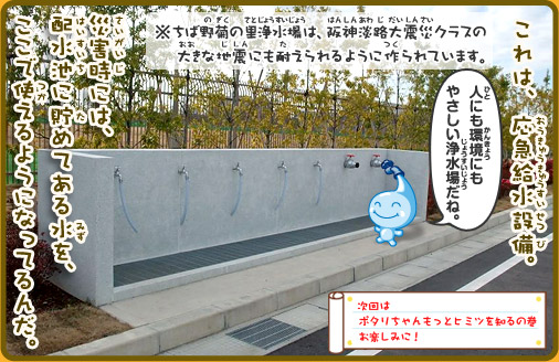 これは、非常用応急給水栓。災害時には、配水池に貯めてある水を、ここで使えるようになってるんだ。ポタリちゃん「人にも環境にもやさしい浄水場だね。」※ちば野菊の里浄水場は、阪神淡路大震災クラスの大きな地震にも耐えられるように作られています。次回はポタリちゃんもっとヒミツを知るの巻お楽しみに！