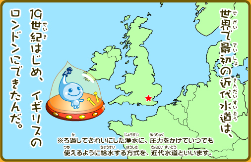 世界で最初の近代水道は、19世紀はじめ、イギリスのロンドンにできたんだ。※ろ過してきれいにした浄水を、圧力をかけていつでも使えるように給水する方式を、近代水道といいます。